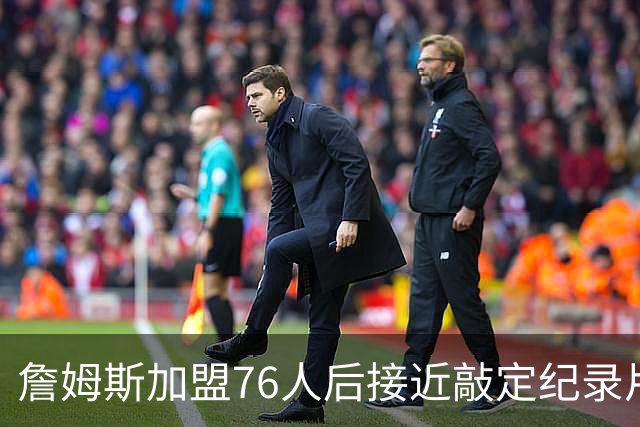 詹姆斯加盟76人后接近敲定纪录片，ESPN将打造“最后之舞”式终章