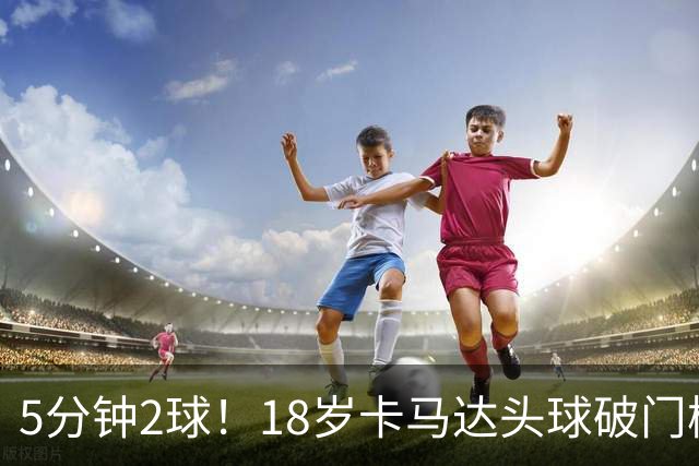 5分钟2球！18岁卡马达头球破门梅开二度，丘库埃泽外脚背助攻
